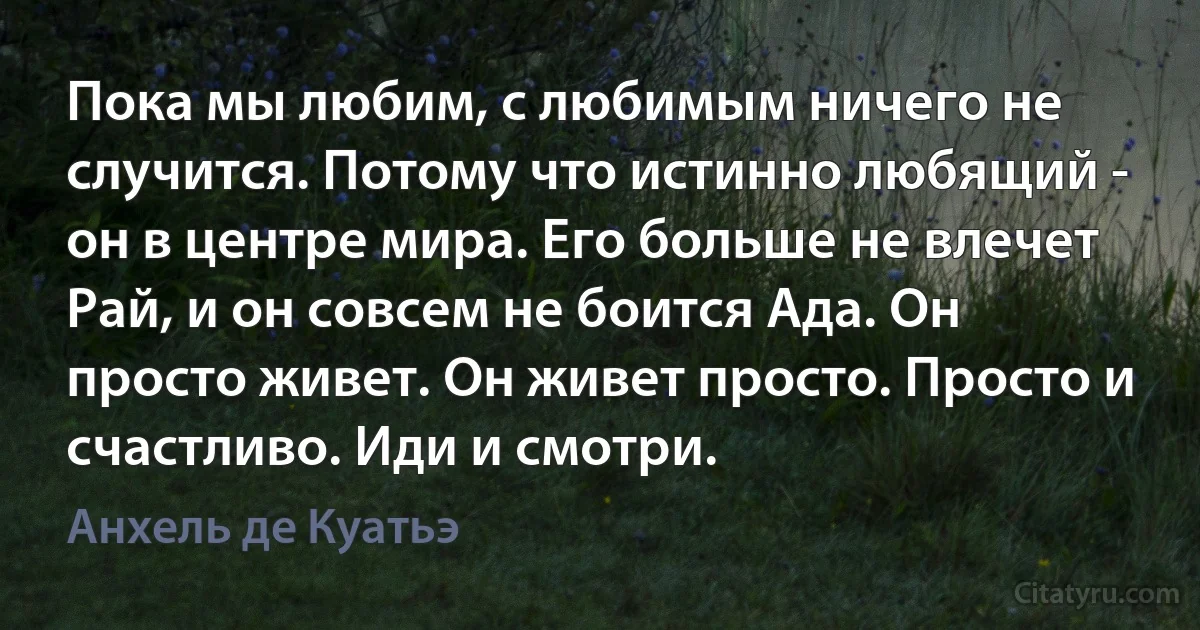 Пока мы любим, с любимым ничего не случится. Потому что истинно любящий - он в центре мира. Его больше не влечет Рай, и он совсем не боится Ада. Он просто живет. Он живет просто. Просто и счастливо. Иди и смотри. (Анхель де Куатьэ)