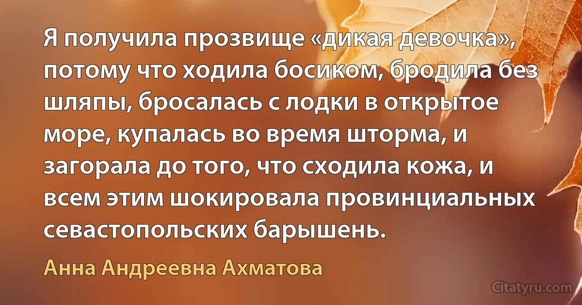 Я получила прозвище «дикая девочка», потому что ходила босиком, бродила без шляпы, бросалась с лодки в открытое море, купалась во время шторма, и загорала до того, что сходила кожа, и всем этим шокировала провинциальных севастопольских барышень. (Анна Андреевна Ахматова)