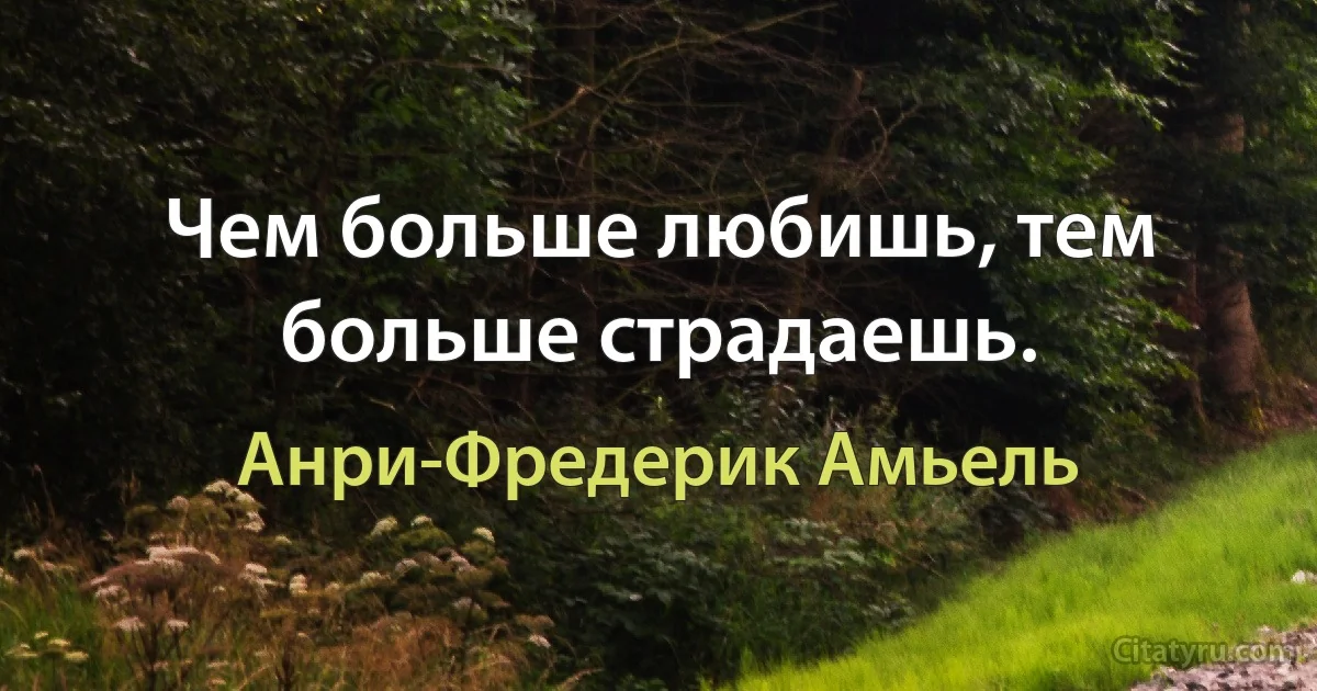 Чем больше любишь, тем больше страдаешь. (Анри-Фредерик Амьель)