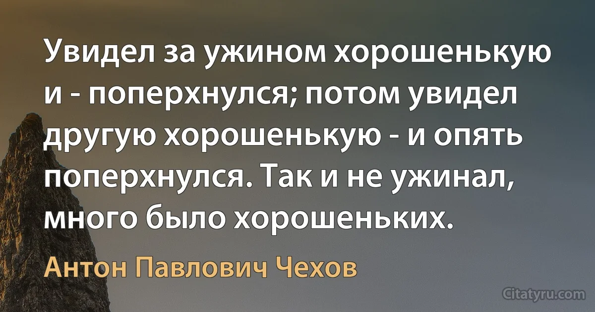 Увидел за ужином хорошенькую и - поперхнулся; потом увидел другую хорошенькую - и опять поперхнулся. Так и не ужинал, много было хорошеньких. (Антон Павлович Чехов)