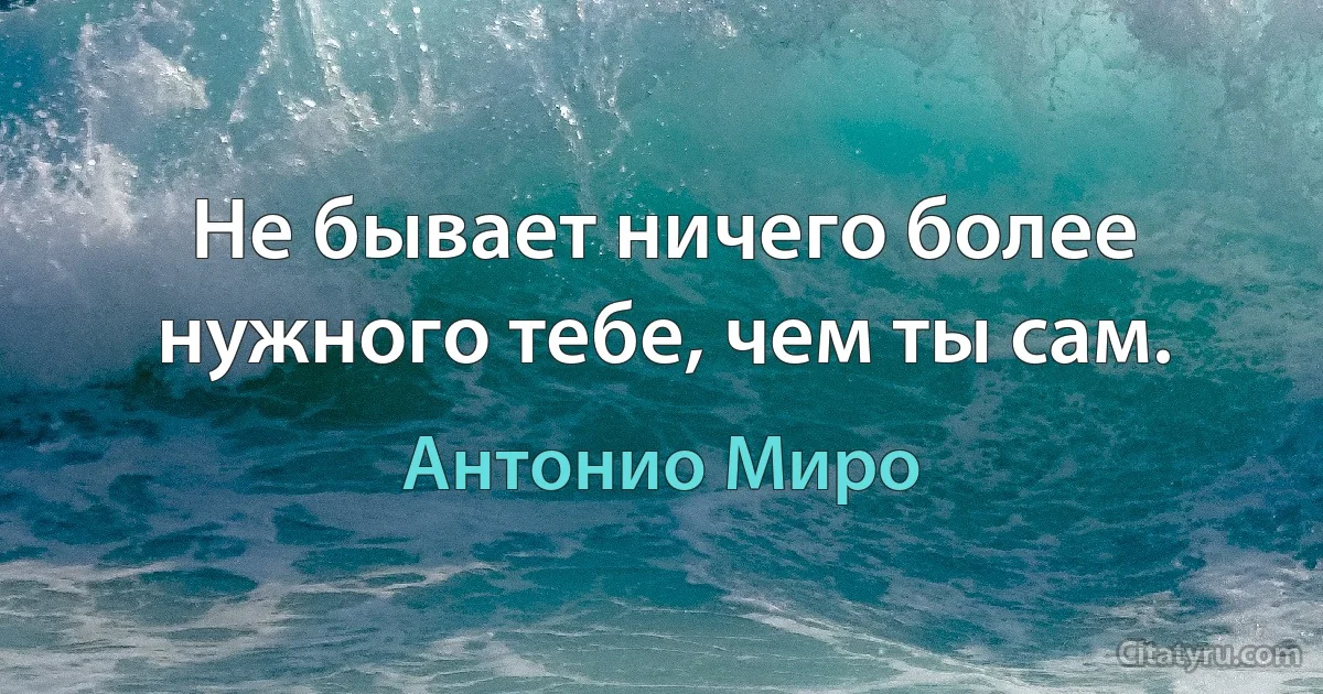 Не бывает ничего более нужного тебе, чем ты сам. (Антонио Миро)