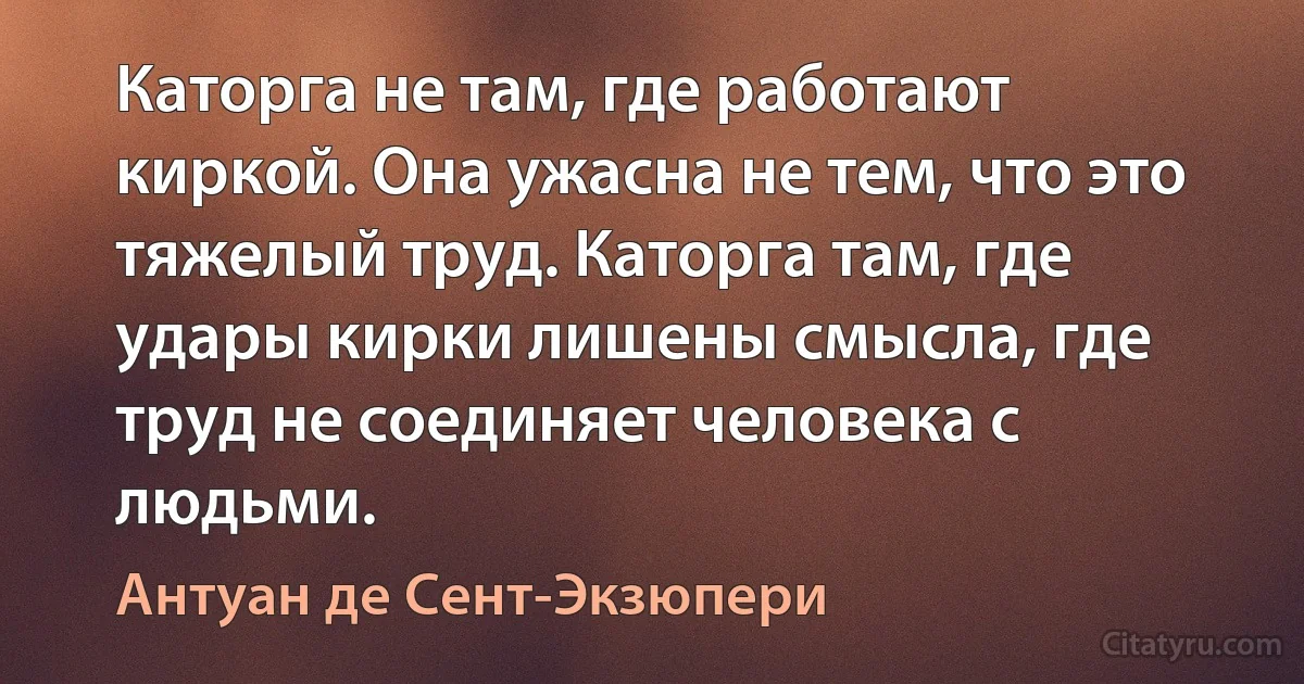 Каторга не там, где работают киркой. Она ужасна не тем, что это тяжелый труд. Каторга там, где удары кирки лишены смысла, где труд не соединяет человека с людьми. (Антуан де Сент-Экзюпери)