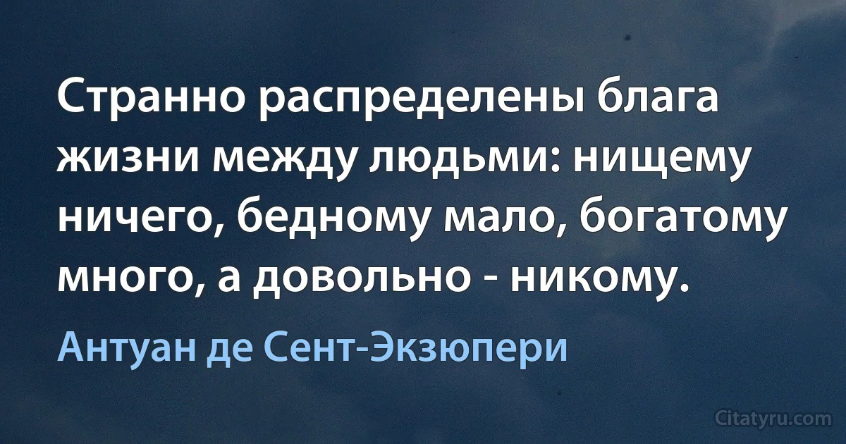 Странно распределены блага жизни между людьми: нищему ничего, бедному мало, богатому много, а довольно - никому. (Антуан де Сент-Экзюпери)