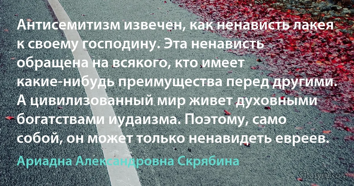 Антисемитизм извечен, как ненависть лакея к своему господину. Эта ненависть обращена на всякого, кто имеет какие-нибудь преимущества перед другими. А цивилизованный мир живет духовными богатствами иудаизма. Поэтому, само собой, он может только ненавидеть евреев. (Ариадна Александровна Скрябина)