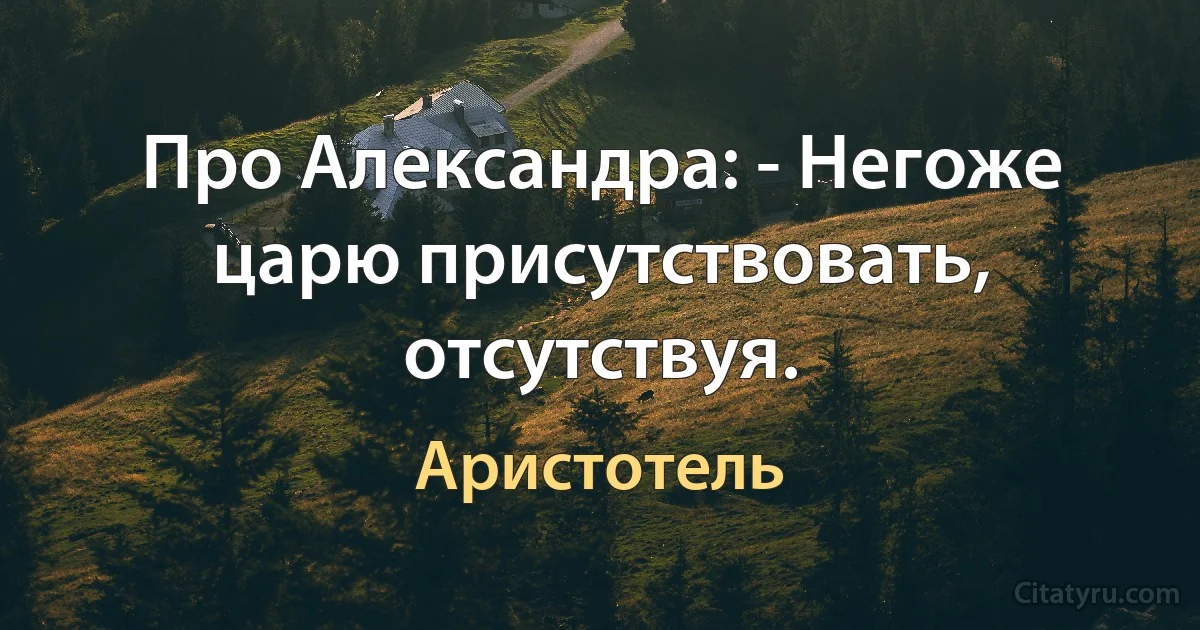 Про Александра: - Негоже царю присутствовать, отсутствуя. (Аристотель)