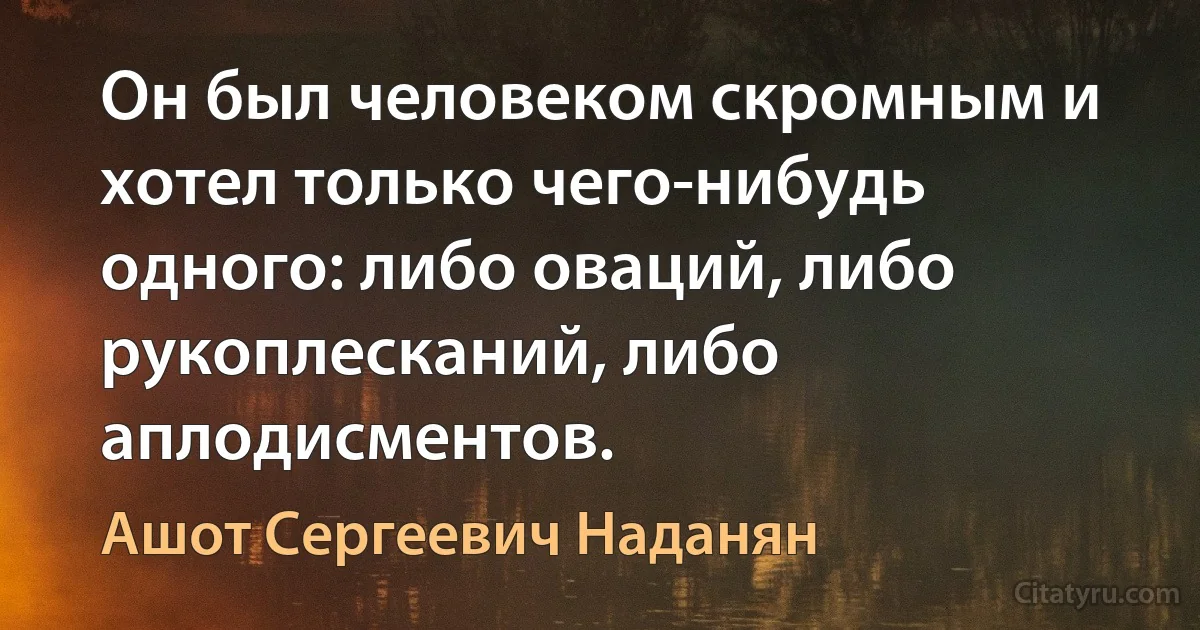 Он был человеком скромным и хотел только чего-нибудь одного: либо оваций, либо рукоплесканий, либо аплодисментов. (Ашот Сергеевич Наданян)