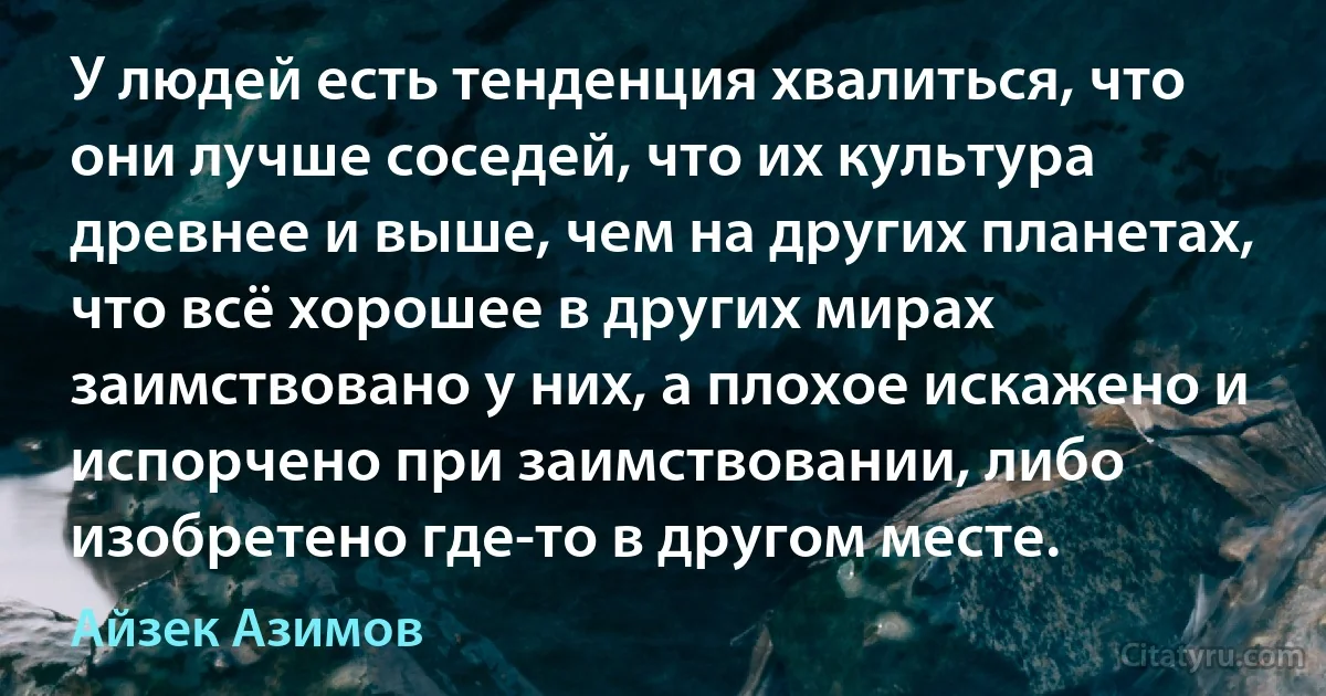 У людей есть тенденция хвалиться, что они лучше соседей, что их культура древнее и выше, чем на других планетах, что всё хорошее в других мирах заимствовано у них, а плохое искажено и испорчено при заимствовании, либо изобретено где-то в другом месте. (Айзек Азимов)