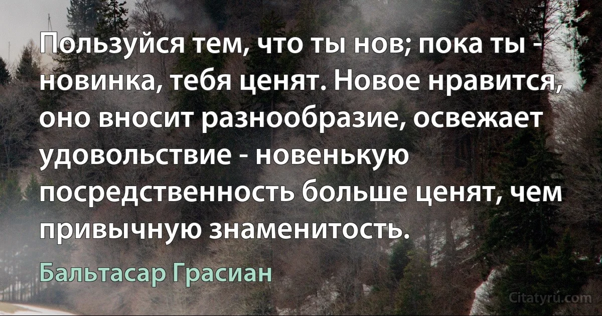 Пользуйся тем, что ты нов; пока ты - новинка, тебя ценят. Новое нравится, оно вносит разнообразие, освежает удовольствие - новенькую посредственность больше ценят, чем привычную знаменитость. (Бальтасар Грасиан)