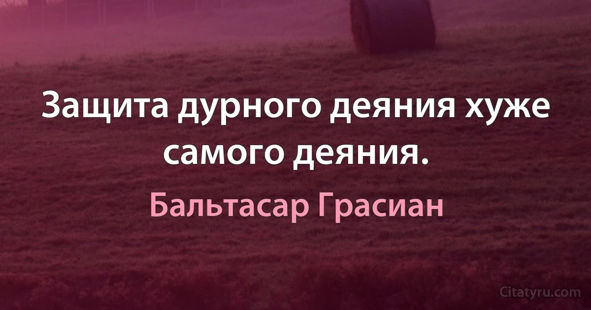 Защита дурного деяния хуже самого деяния. (Бальтасар Грасиан)