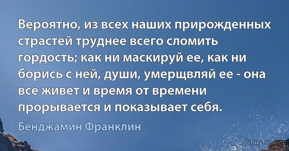 Вероятно, из всех наших прирожденных страстей труднее всего сломить гордость; как ни маскируй ее, как ни борись с ней, души, умерщвляй ее - она все живет и время от времени прорывается и показывает себя. (Бенджамин Франклин)