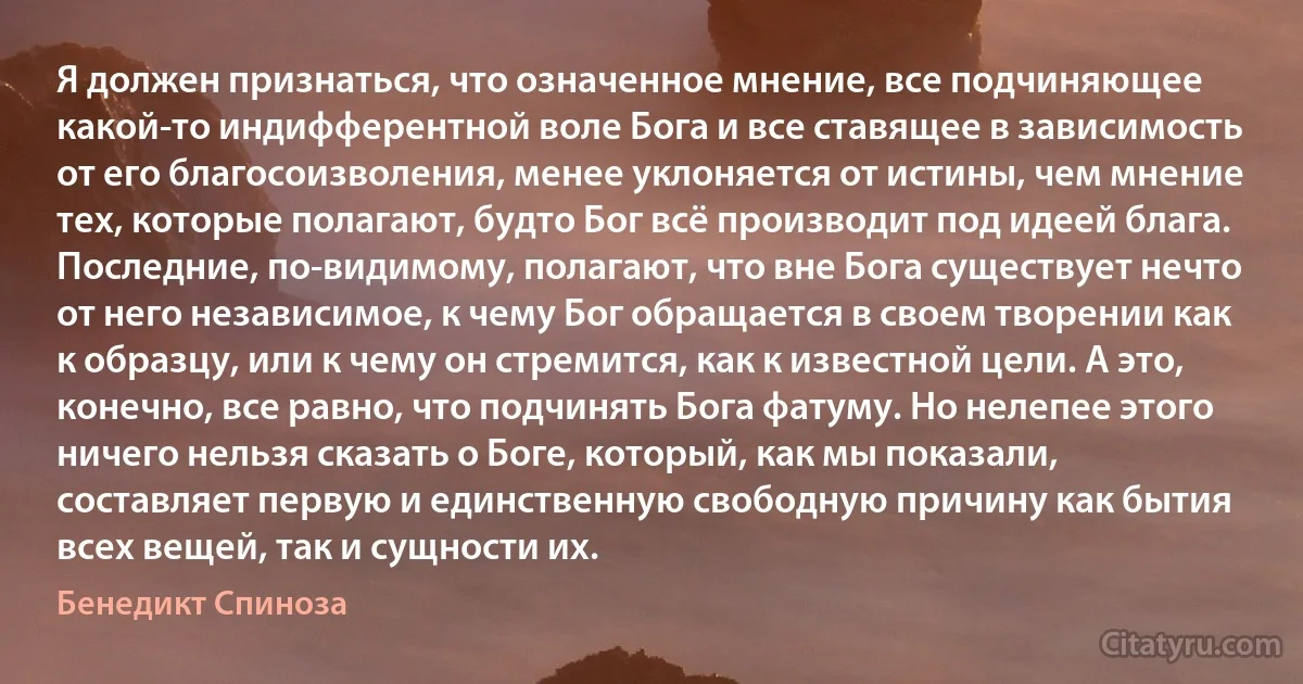 Я должен признаться, что означенное мнение, все подчиняющее какой-то индифферентной воле Бога и все ставящее в зависимость от его благосоизволения, менее уклоняется от истины, чем мнение тех, которые полагают, будто Бог всё производит под идеей блага. Последние, по-видимому, полагают, что вне Бога существует нечто от него независимое, к чему Бог обращается в своем творении как к образцу, или к чему он стремится, как к известной цели. А это, конечно, все равно, что подчинять Бога фатуму. Но нелепее этого ничего нельзя сказать о Боге, который, как мы показали, составляет первую и единственную свободную причину как бытия всех вещей, так и сущности их. (Бенедикт Спиноза)