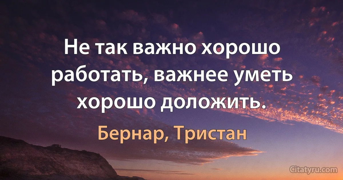 Не так важно хорошо работать, важнее уметь хорошо доложить. (Бернар, Тристан)