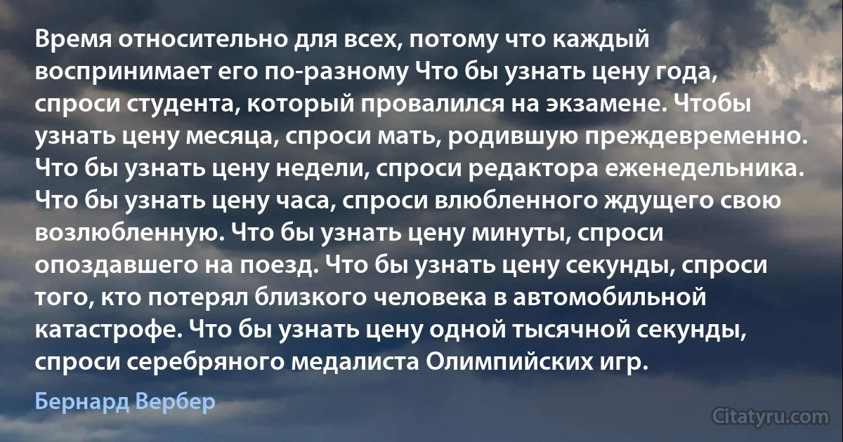 Время относительно для всех, потому что каждый воспринимает его по-разному Что бы узнать цену года, спроси студента, который провалился на экзамене. Чтобы узнать цену месяца, спроси мать, родившую преждевременно. Что бы узнать цену недели, спроси редактора еженедельника. Что бы узнать цену часа, спроси влюбленного ждущего свою возлюбленную. Что бы узнать цену минуты, спроси опоздавшего на поезд. Что бы узнать цену секунды, спроси того, кто потерял близкого человека в автомобильной катастрофе. Что бы узнать цену одной тысячной секунды, спроси серебряного медалиста Олимпийских игр. (Бернард Вербер)