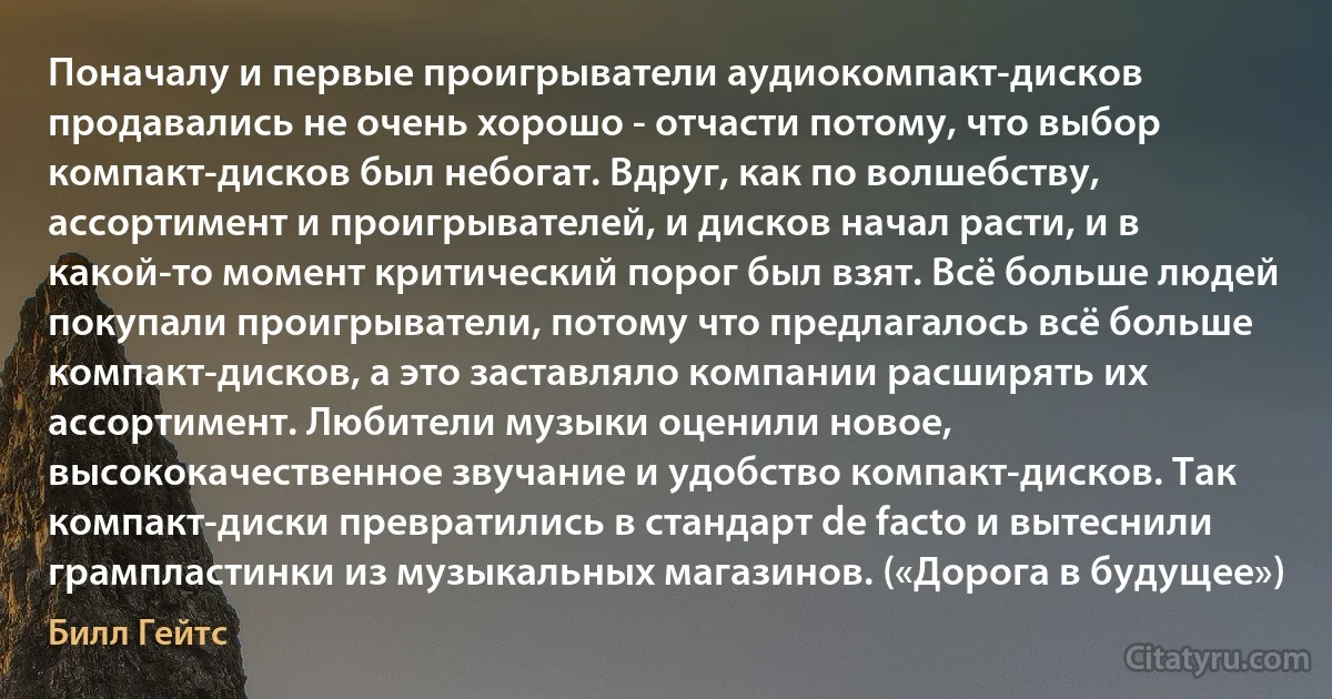 Поначалу и первые проигрыватели аудиокомпакт-дисков продавались не очень хорошо - отчасти потому, что выбор компакт-дисков был небогат. Вдруг, как по волшебству, ассортимент и проигрывателей, и дисков начал расти, и в какой-то момент критический порог был взят. Всё больше людей покупали проигрыватели, потому что предлагалось всё больше компакт-дисков, а это заставляло компании расширять их ассортимент. Любители музыки оценили новое, высококачественное звучание и удобство компакт-дисков. Так компакт-диски превратились в стандарт de facto и вытеснили грампластинки из музыкальных магазинов. («Дорога в будущее») (Билл Гейтс)