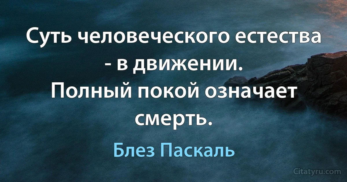 Суть человеческого естества - в движении. 
Полный покой означает смерть. (Блез Паскаль)