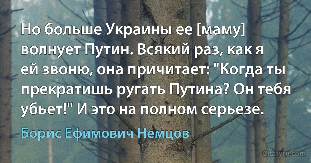 Но больше Украины ее [маму] волнует Путин. Всякий раз, как я ей звоню, она причитает: "Когда ты прекратишь ругать Путина? Он тебя убьет!" И это на полном серьезе. (Борис Ефимович Немцов)