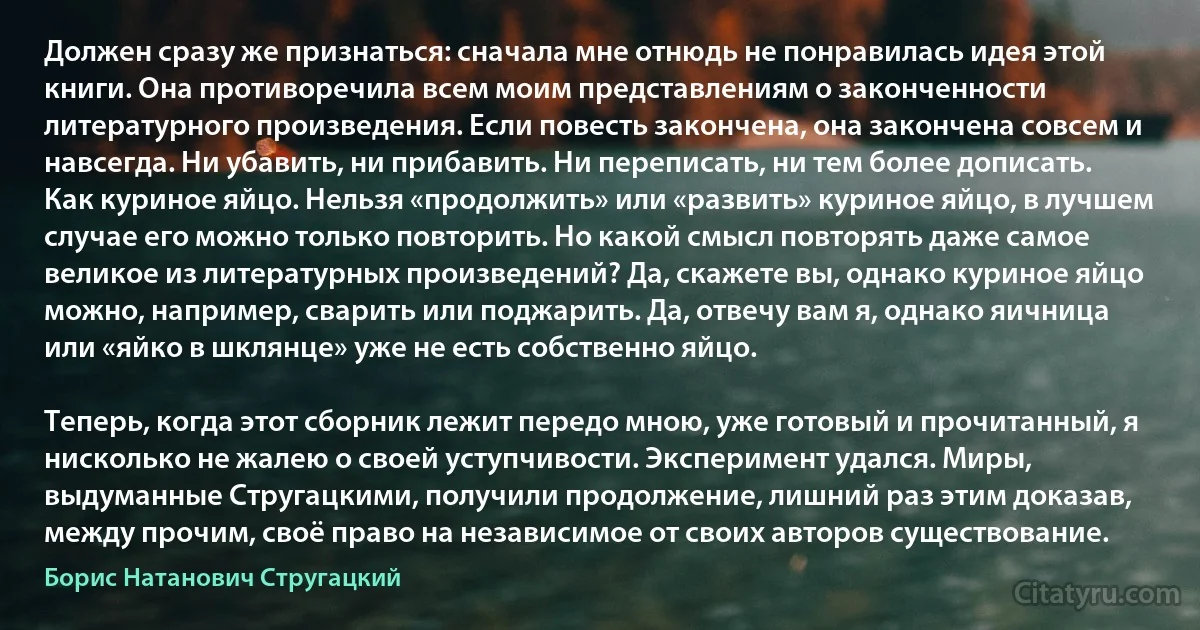 Должен сразу же признаться: сначала мне отнюдь не понравилась идея этой книги. Она противоречила всем моим представлениям о законченности литературного произведения. Если повесть закончена, она закончена совсем и навсегда. Ни убавить, ни прибавить. Ни переписать, ни тем более дописать. Как куриное яйцо. Нельзя «продолжить» или «развить» куриное яйцо, в лучшем случае его можно только повторить. Но какой смысл повторять даже самое великое из литературных произведений? Да, скажете вы, однако куриное яйцо можно, например, сварить или поджарить. Да, отвечу вам я, однако яичница или «яйко в шклянце» уже не есть собственно яйцо.

Теперь, когда этот сборник лежит передо мною, уже готовый и прочитанный, я нисколько не жалею о своей уступчивости. Эксперимент удался. Миры, выдуманные Стругацкими, получили продолжение, лишний раз этим доказав, между прочим, своё право на независимое от своих авторов существование. (Борис Натанович Стругацкий)