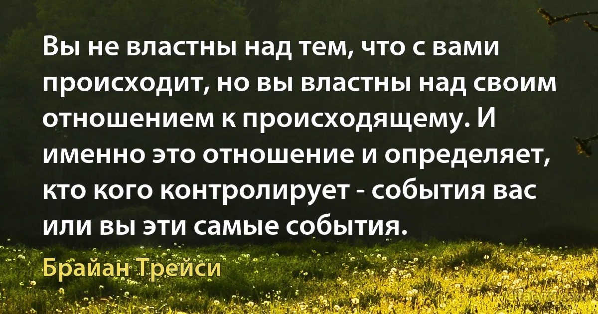 Вы не властны над тем, что с вами происходит, но вы властны над своим отношением к происходящему. И именно это отношение и определяет, кто кого контролирует - события вас или вы эти самые события. (Брайан Трейси)