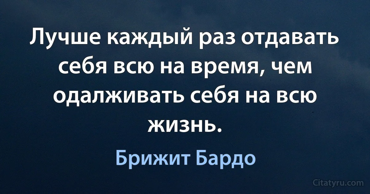 Лучше каждый раз отдавать себя всю на время, чем одалживать себя на всю жизнь. (Брижит Бардо)