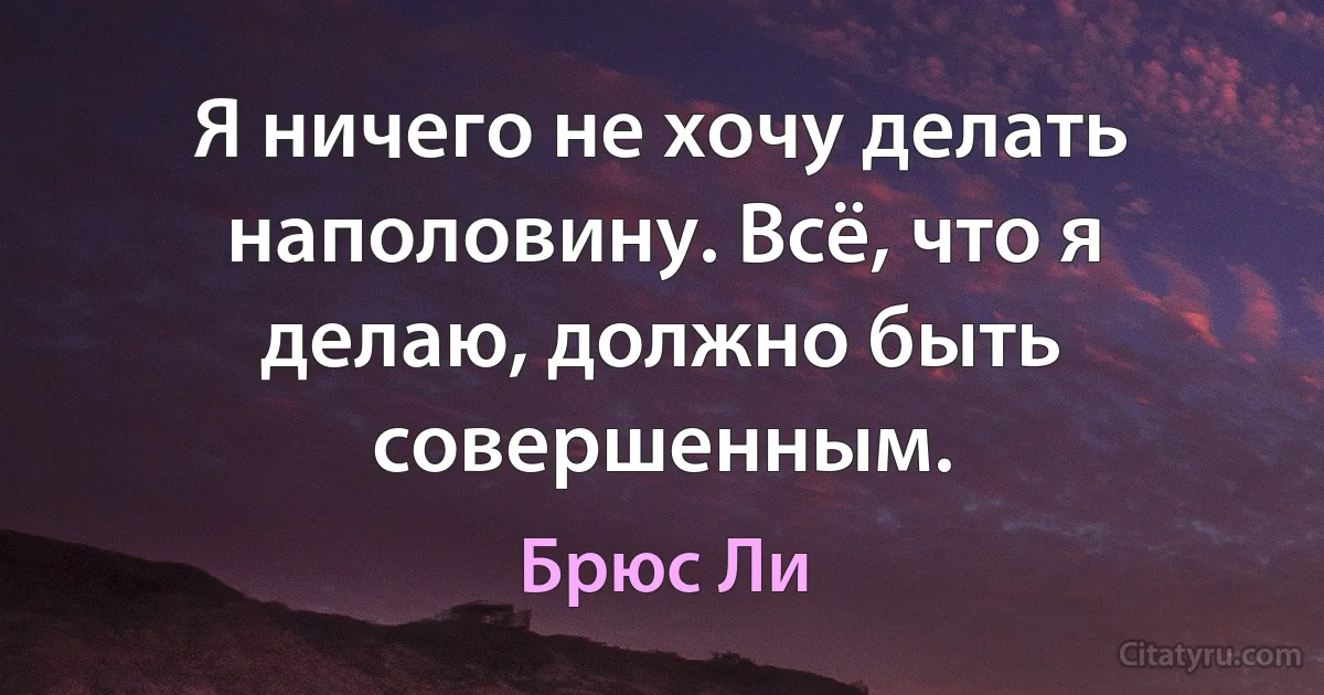 Я ничего не хочу делать наполовину. Всё, что я делаю, должно быть совершенным. (Брюс Ли)