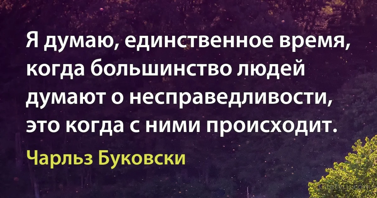 Я думаю, единственное время, когда большинство людей думают о несправедливости, это когда с ними происходит. (Чарльз Буковски)