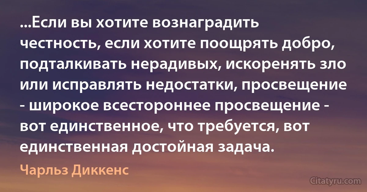 ...Если вы хотите вознаградить честность, если хотите поощрять добро, подталкивать нерадивых, искоренять зло или исправлять недостатки, просвещение - широкое всестороннее просвещение - вот единственное, что требуется, вот единственная достойная задача. (Чарльз Диккенс)