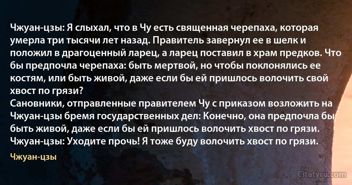 Чжуан-цзы: Я слыхал, что в Чу есть священная черепаха, которая умерла три тысячи лет назад. Правитель завернул ее в шелк и положил в драгоценный ларец, а ларец поставил в храм предков. Что бы предпочла черепаха: быть мертвой, но чтобы поклонялись ее костям, или быть живой, даже если бы ей пришлось волочить свой хвост по грязи?
Сановники, отправленные правителем Чу с приказом возложить на Чжуан-цзы бремя государственных дел: Конечно, она предпочла бы быть живой, даже если бы ей пришлось волочить хвост по грязи.
Чжуан-цзы: Уходите прочь! Я тоже буду волочить хвост по грязи. (Чжуан-цзы)