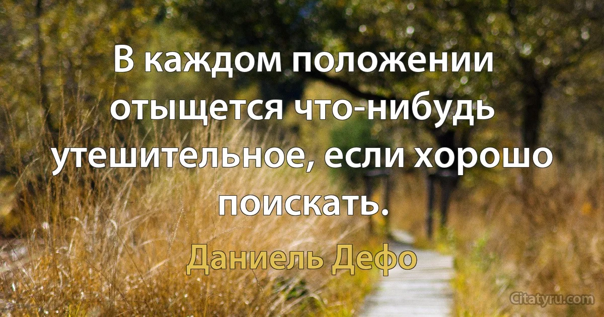 В каждом положении отыщется что-нибудь утешительное, если хорошо поискать. (Даниель Дефо)