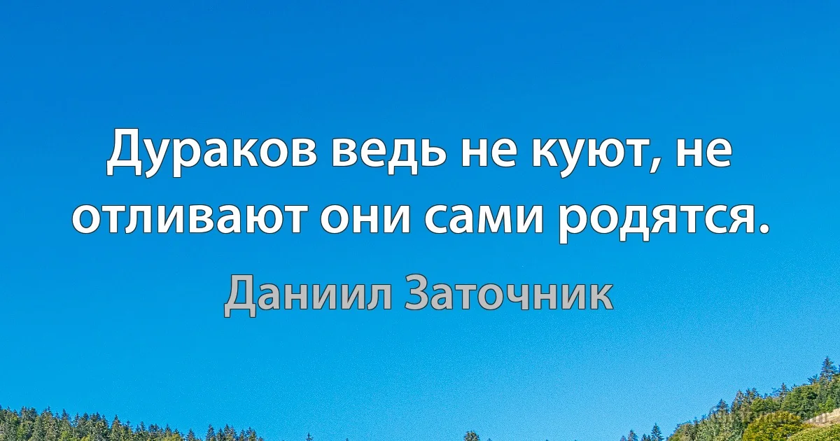 Дураков ведь не куют, не отливают они сами родятся. (Даниил Заточник)