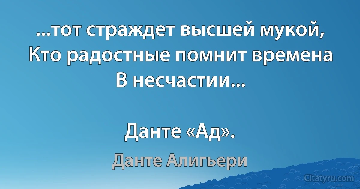 ...тот страждет высшей мукой,
Кто радостные помнит времена
В несчастии...

Данте «Ад». (Данте Алигьери)