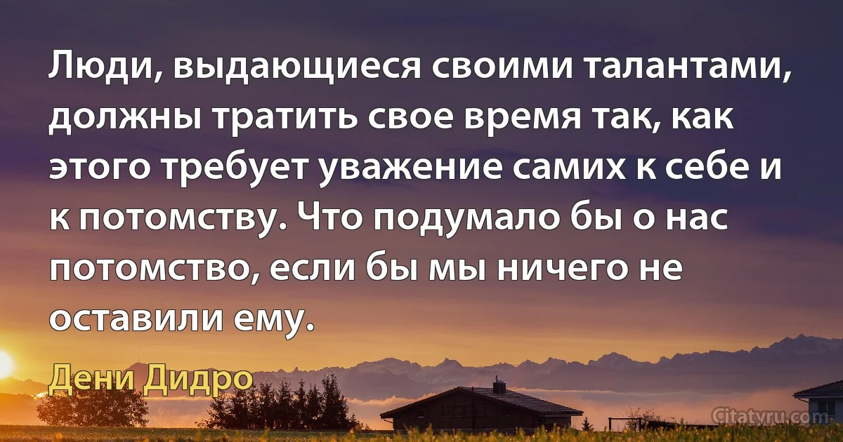 Люди, выдающиеся своими талантами, должны тратить свое время так, как этого требует уважение самих к себе и к потомству. Что подумало бы о нас потомство, если бы мы ничего не оставили ему. (Дени Дидро)