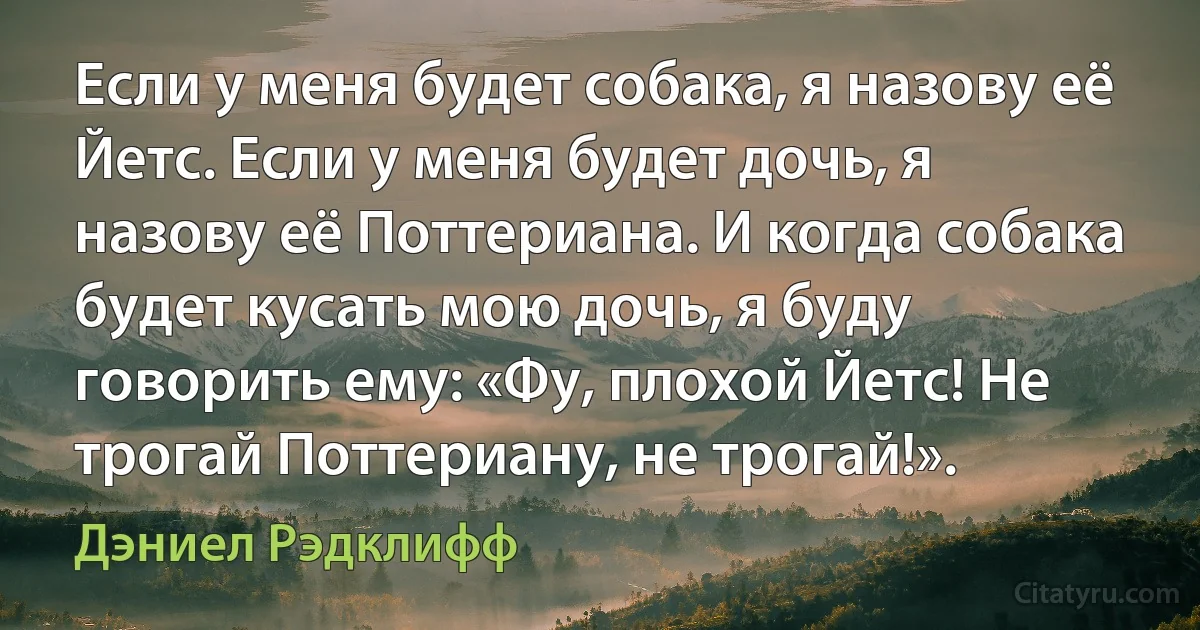 Если у меня будет собака, я назову её Йетс. Если у меня будет дочь, я назову её Поттериана. И когда собака будет кусать мою дочь, я буду говорить ему: «Фу, плохой Йетс! Не трогай Поттериану, не трогай!». (Дэниел Рэдклифф)