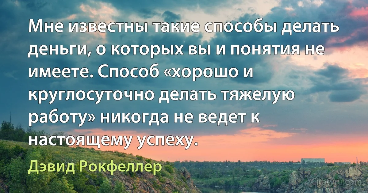 Мне известны такие способы делать деньги, о которых вы и понятия не имеете. Способ «хорошо и круглосуточно делать тяжелую работу» никогда не ведет к настоящему успеху. (Дэвид Рокфеллер)