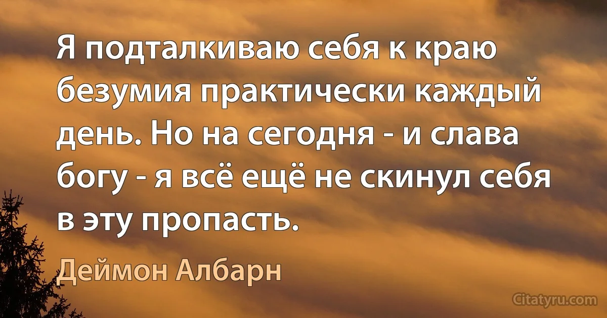 Я подталкиваю себя к краю безумия практически каждый день. Но на сегодня - и слава богу - я всё ещё не скинул себя в эту пропасть. (Деймон Албарн)