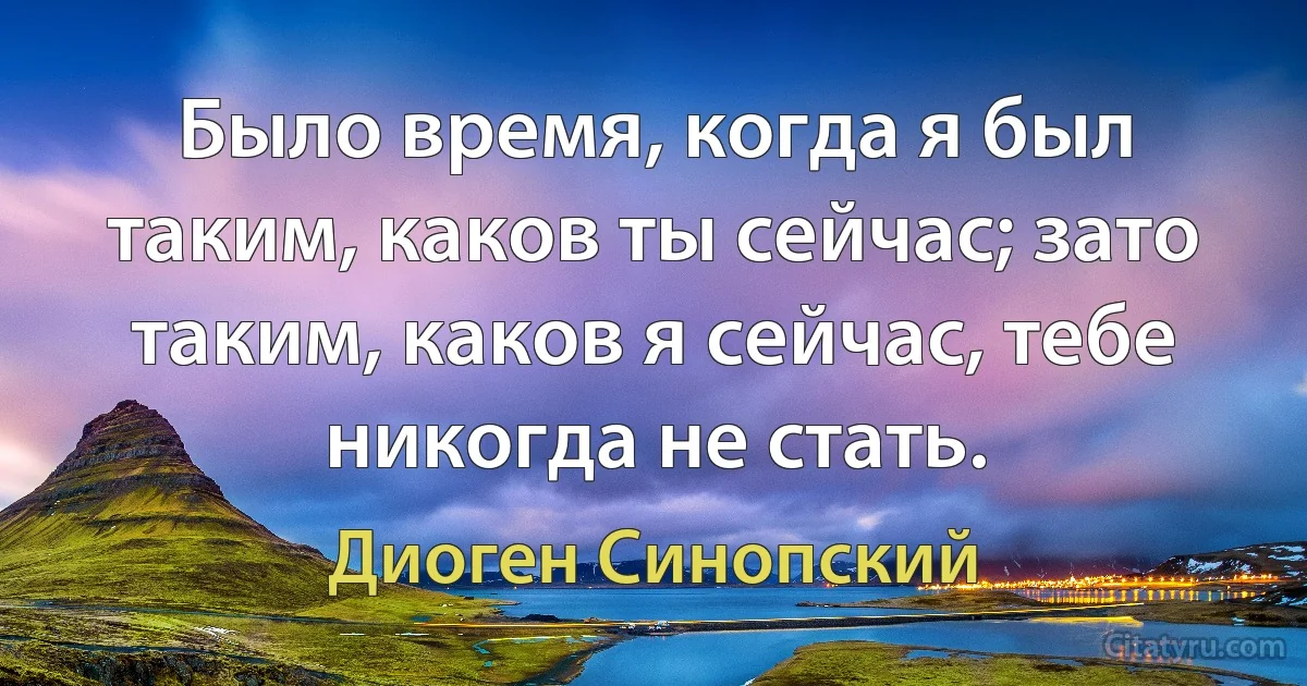 Было время, когда я был таким, каков ты сейчас; зато таким, каков я сейчас, тебе никогда не стать. (Диоген Синопский)