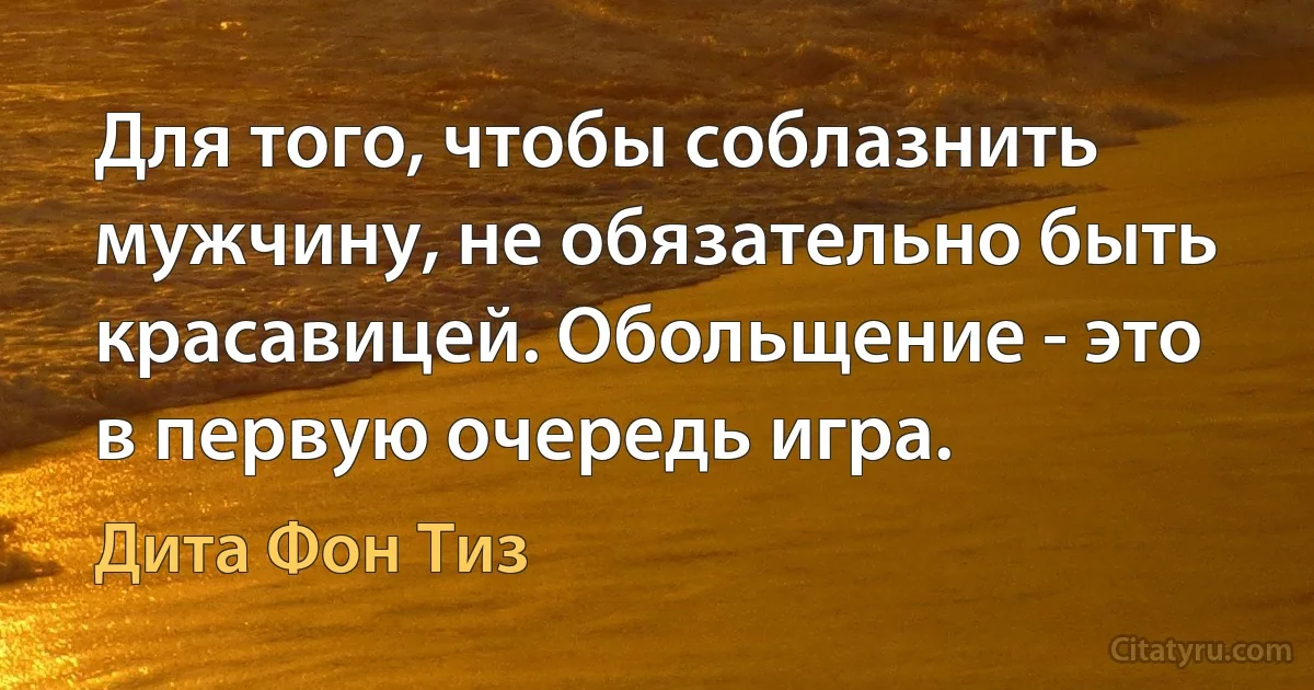 Для того, чтобы соблазнить мужчину, не обязательно быть красавицей. Обольщение - это в первую очередь игра. (Дита Фон Тиз)