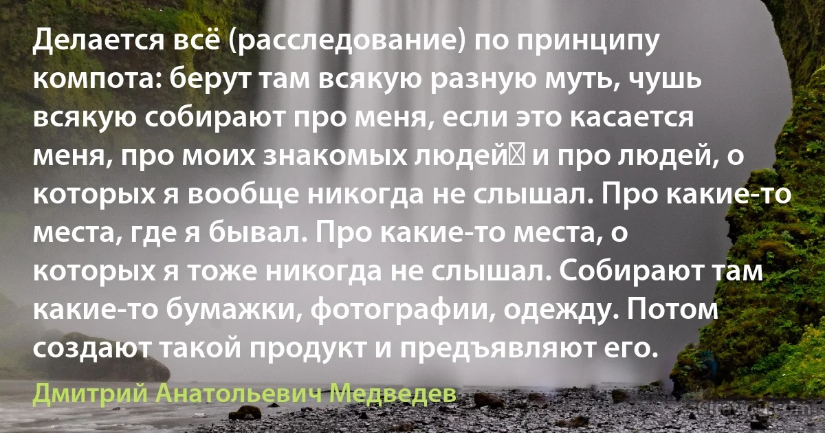 Делается всё (расследование) по принципу компота: берут там всякую разную муть, чушь всякую собирают про меня, если это касается меня, про моих знакомых людей​ и про людей, о которых я вообще никогда не слышал. Про какие-то места, где я бывал. Про какие-то места, о которых я тоже никогда не слышал. Собирают там какие-то бумажки, фотографии, одежду. Потом создают такой продукт и предъявляют его. (Дмитрий Анатольевич Медведев)