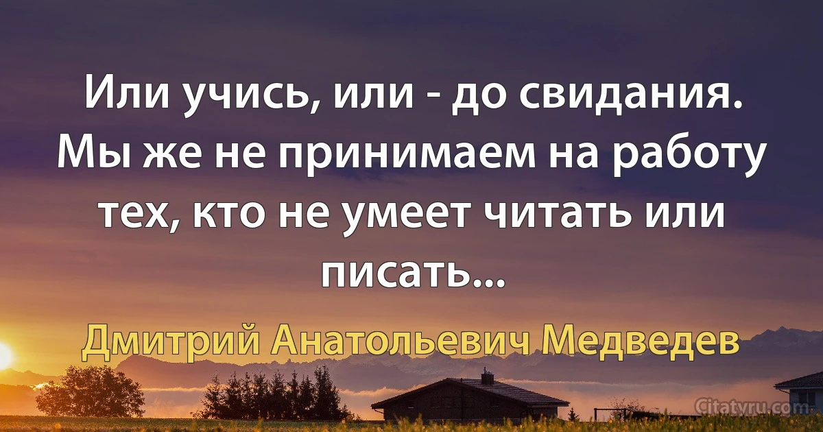 Или учись, или - до свидания. Мы же не принимаем на работу тех, кто не умеет читать или писать... (Дмитрий Анатольевич Медведев)