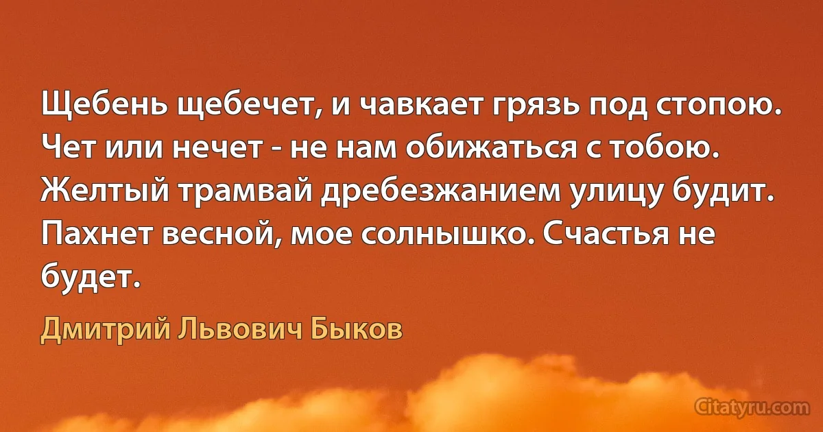 Щебень щебечет, и чавкает грязь под стопою.
Чет или нечет - не нам обижаться с тобою.
Желтый трамвай дребезжанием улицу будит.
Пахнет весной, мое солнышко. Счастья не будет. (Дмитрий Львович Быков)