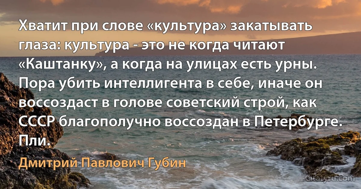 Хватит при слове «культура» закатывать глаза: культура - это не когда читают «Каштанку», а когда на улицах есть урны. Пора убить интеллигента в себе, иначе он воссоздаст в голове советский строй, как СССР благополучно воссоздан в Петербурге.
Пли. (Дмитрий Павлович Губин)