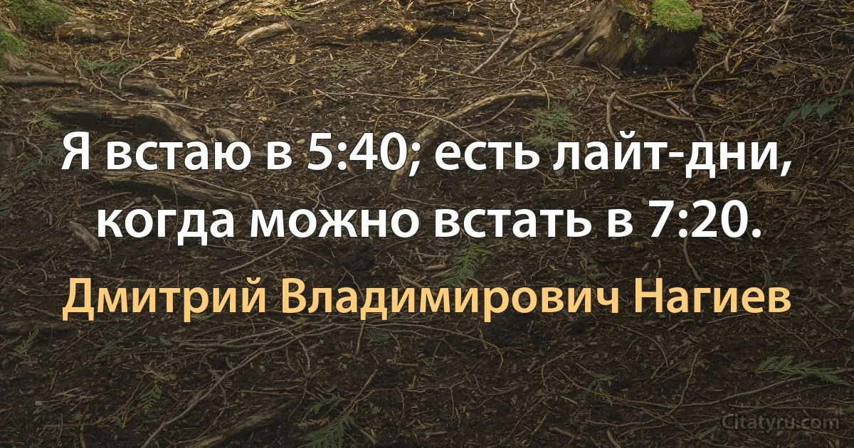 Я встаю в 5:40; есть лайт-дни, когда можно встать в 7:20. (Дмитрий Владимирович Нагиев)