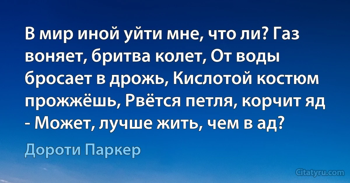 В мир иной уйти мне, что ли? Газ воняет, бритва колет, От воды бросает в дрожь, Кислотой костюм прожжёшь, Рвётся петля, корчит яд - Может, лучше жить, чем в ад? (Дороти Паркер)