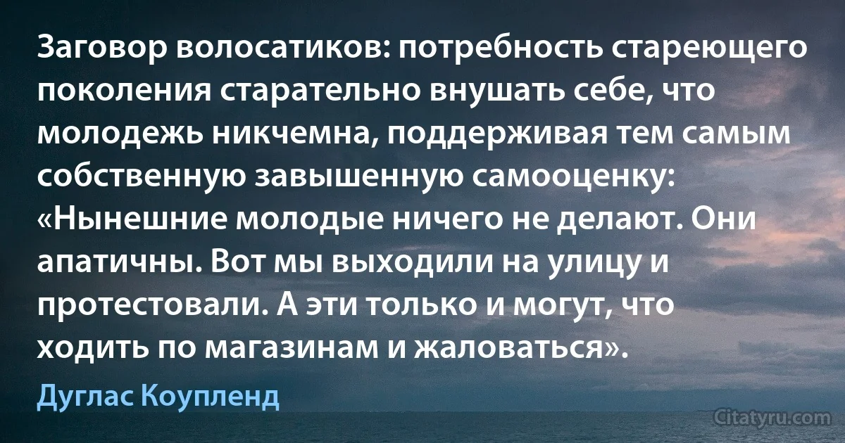 Заговор волосатиков: потребность стареющего поколения старательно внушать себе, что молодежь никчемна, поддерживая тем самым собственную завышенную самооценку: «Нынешние молодые ничего не делают. Они апатичны. Вот мы выходили на улицу и протестовали. А эти только и могут, что ходить по магазинам и жаловаться». (Дуглас Коупленд)