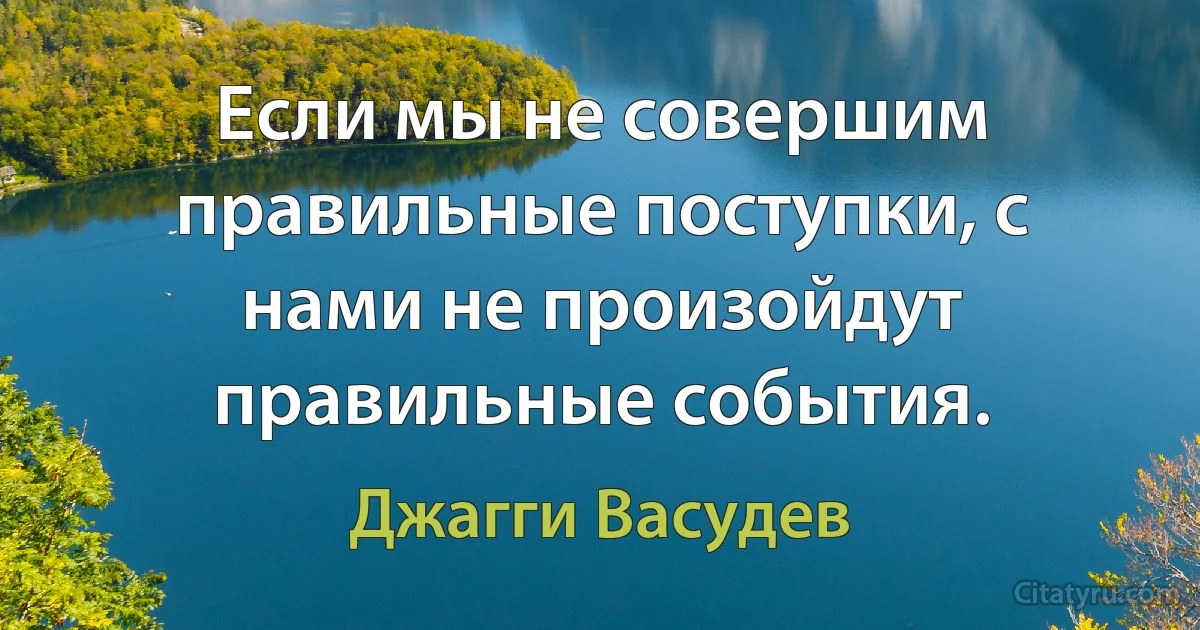 Если мы не совершим правильные поступки, с нами не произойдут правильные события. (Джагги Васудев)