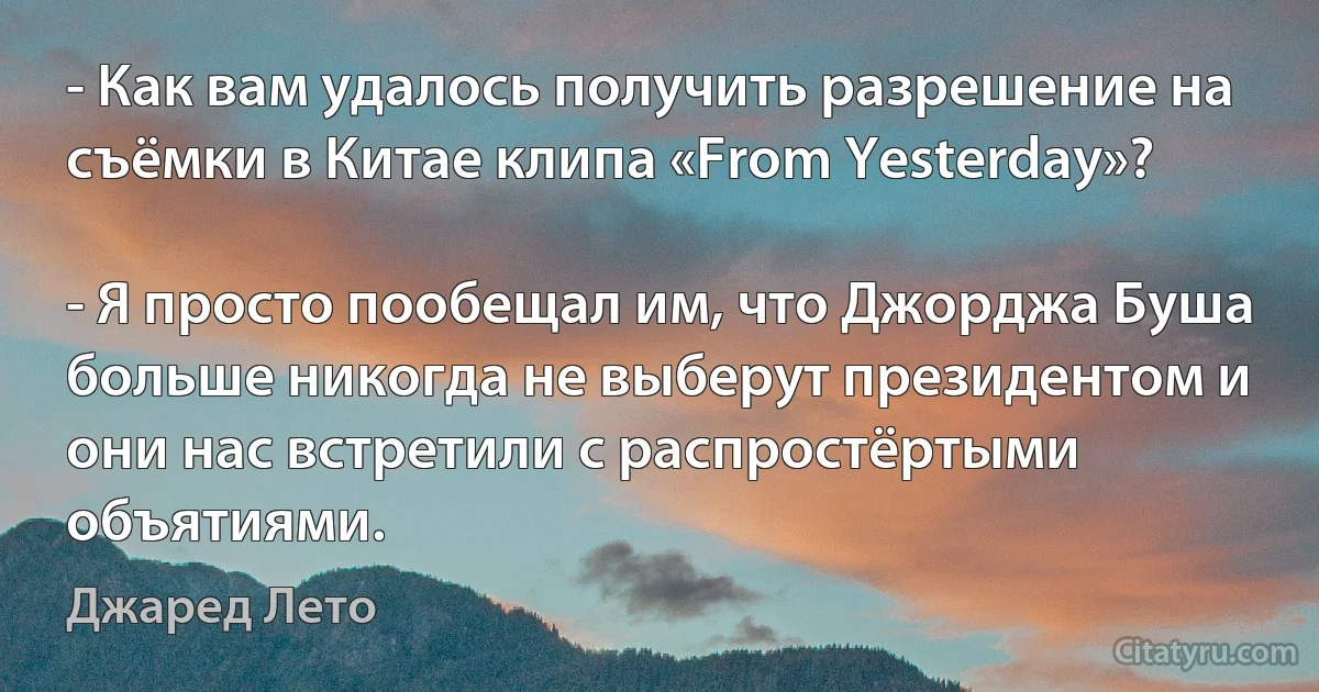 - Как вам удалось получить разрешение на съёмки в Китае клипа «From Yesterday»?

- Я просто пообещал им, что Джорджа Буша больше никогда не выберут президентом и они нас встретили с распростёртыми объятиями. (Джаред Лето)