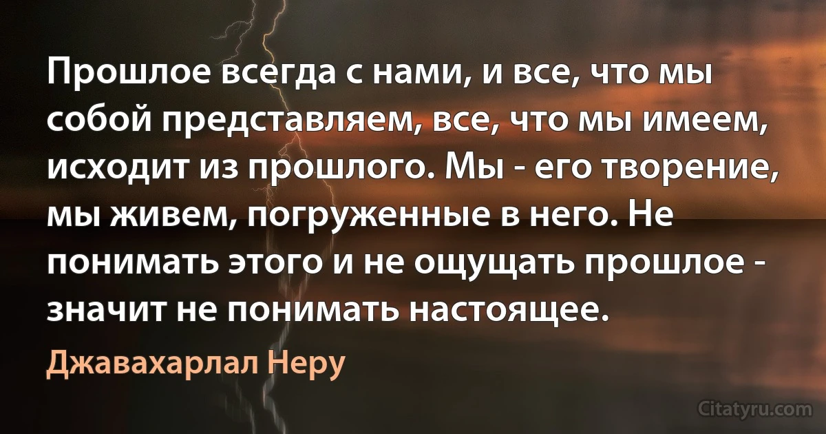 Прошлое всегда с нами, и все, что мы собой представляем, все, что мы имеем, исходит из прошлого. Мы - его творение, мы живем, погруженные в него. Не понимать этого и не ощущать прошлое - значит не понимать настоящее. (Джавахарлал Неру)