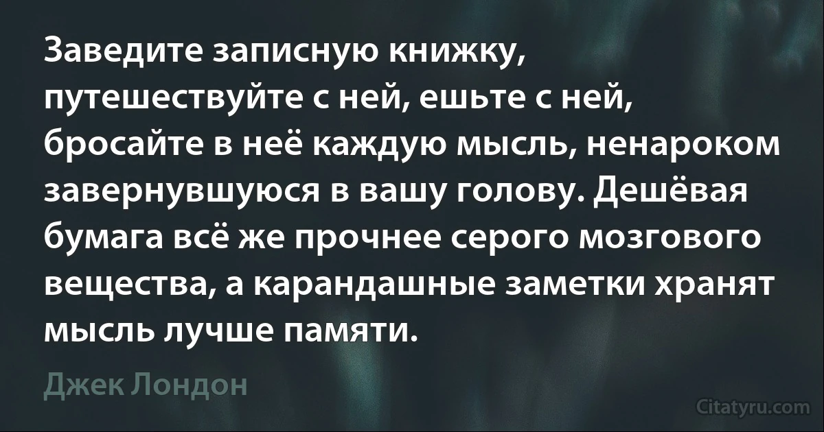 Заведите записную книжку, путешествуйте с ней, ешьте с ней, бросайте в неё каждую мысль, ненароком завернувшуюся в вашу голову. Дешёвая бумага всё же прочнее серого мозгового вещества, а карандашные заметки хранят мысль лучше памяти. (Джек Лондон)