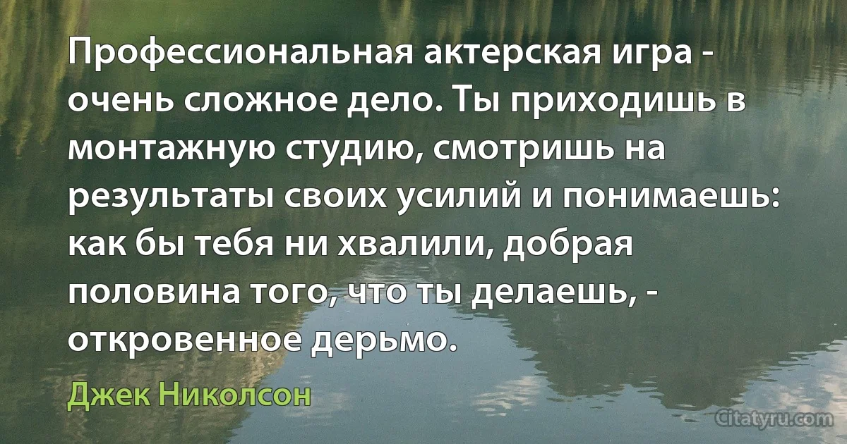 Профессиональная актерская игра - очень сложное дело. Ты приходишь в монтажную студию, смотришь на результаты своих усилий и понимаешь: как бы тебя ни хвалили, добрая половина того, что ты делаешь, - откровенное дерьмо. (Джек Николсон)