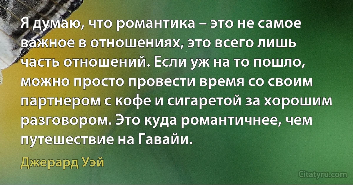 Я думаю, что романтика – это не самое важное в отношениях, это всего лишь часть отношений. Если уж на то пошло, можно просто провести время со своим партнером с кофе и сигаретой за хорошим разговором. Это куда романтичнее, чем путешествие на Гавайи. (Джерард Уэй)