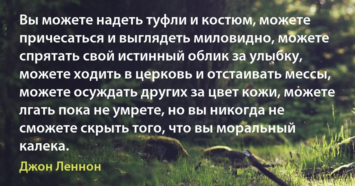 Вы можете надеть туфли и костюм, можете причесаться и выглядеть миловидно, можете спрятать свой истинный облик за улыбку, можете ходить в церковь и отстаивать мессы, можете осуждать других за цвет кожи, можете лгать пока не умрете, но вы никогда не сможете скрыть того, что вы моральный калека. (Джон Леннон)